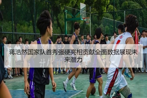 蒋浩然国家队首秀强硬亮相贡献全面数据展现未来潜力