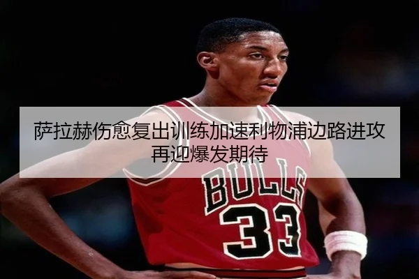 萨拉赫伤愈复出训练加速利物浦边路进攻再迎爆发期待